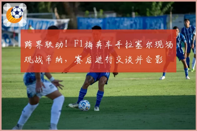 跨界联动！F1梅奔车手拉塞尔现场观战辛纳，赛后进行交谈并合影