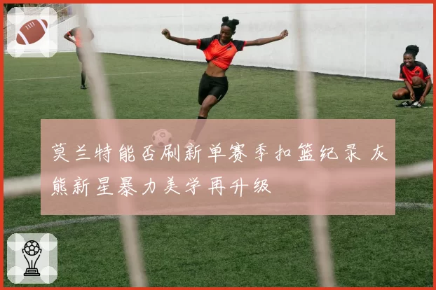 莫兰特能否刷新单赛季扣篮纪录 灰熊新星暴力美学再升级