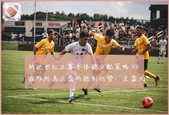 纳达尔红土赛季体能分配策略 vs 兹维列夫三盘两胜制优势,五盘大战成胜负手
