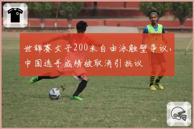 世锦赛女子200米自由泳触壁争议,中国选手成绩被取消引抗议