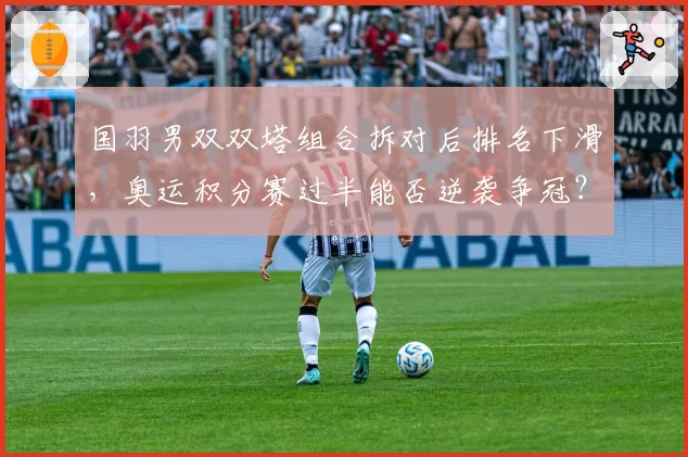 国羽男双双塔组合拆对后排名下滑,奥运积分赛过半能否逆袭争冠?