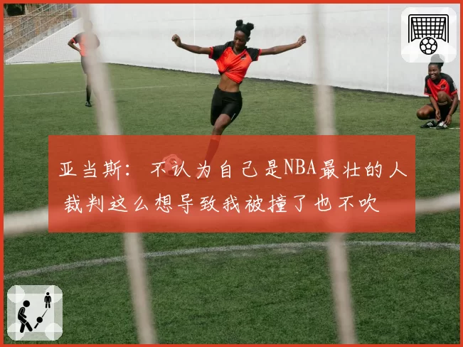 亚当斯：不认为自己是NBA最壮的人 裁判这么想导致我被撞了也不吹