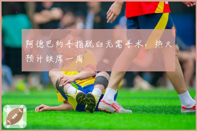 阿德巴约手指脱臼无需手术,热火预计缺席一周