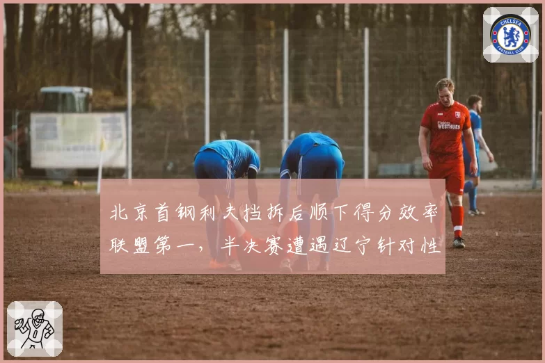 北京首钢利夫挡拆后顺下得分效率联盟第一，半决赛遭遇辽宁针对性限制