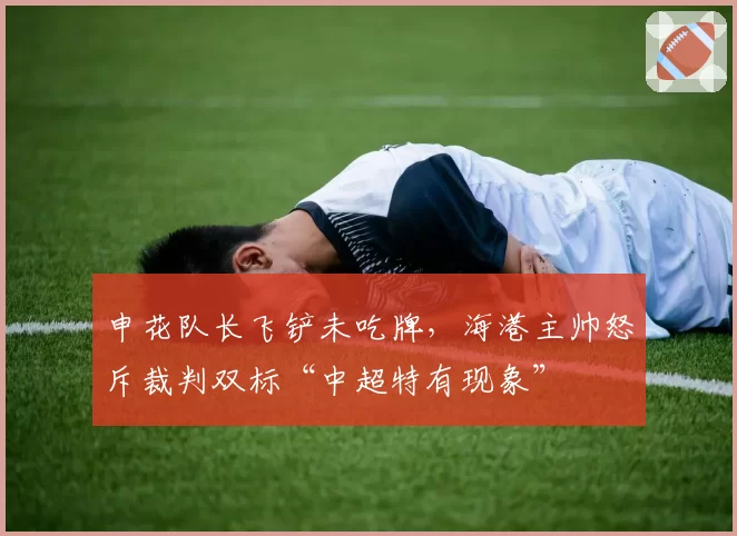 申花队长飞铲未吃牌，海港主帅怒斥裁判双标“中超特有现象”