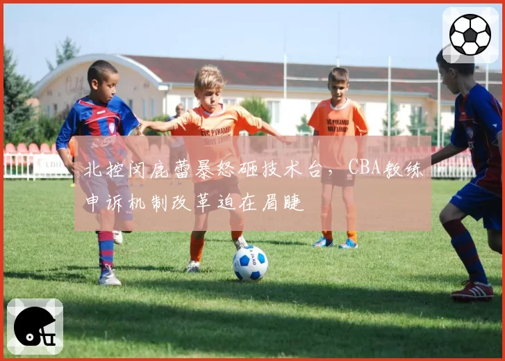 北控闵鹿蕾暴怒砸技术台，CBA教练申诉机制改革迫在眉睫