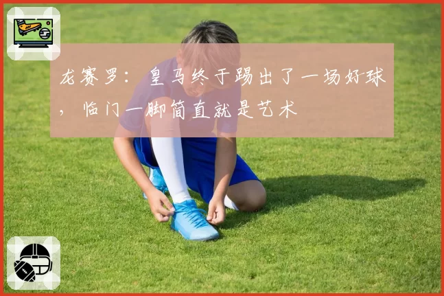 龙赛罗：皇马终于踢出了一场好球，临门一脚简直就是艺术