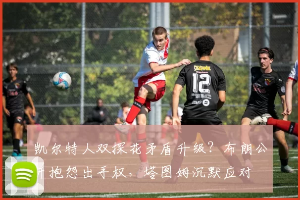 凯尔特人双探花矛盾升级？布朗公开抱怨出手权，塔图姆沉默应对