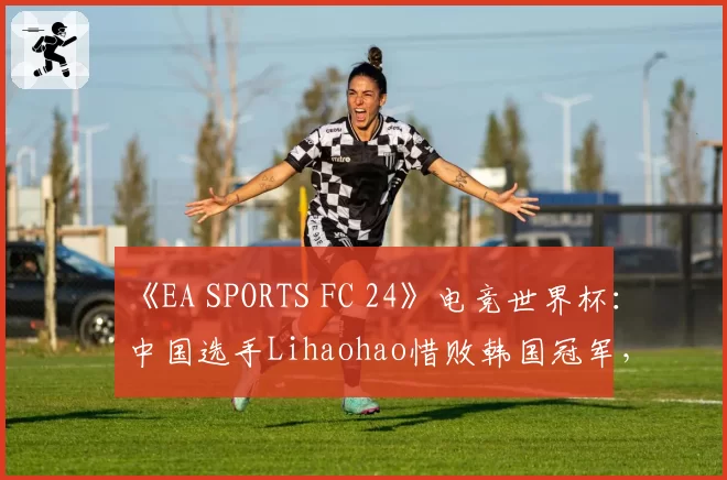 《EA SPORTS FC 24》电竞世界杯：中国选手Lihaohao惜败韩国冠军，无缘四强