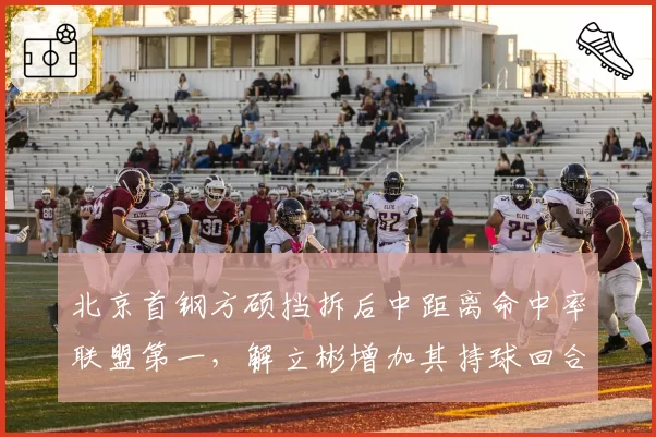 北京首钢方硕挡拆后中距离命中率联盟第一,解立彬增加其持球回合